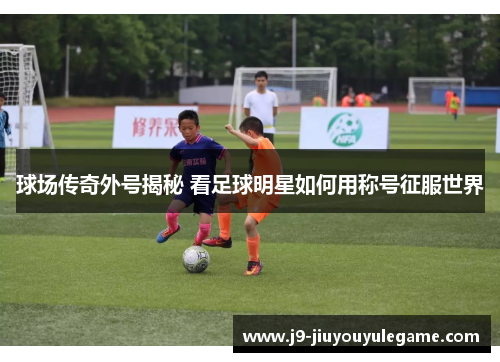球场传奇外号揭秘 看足球明星如何用称号征服世界